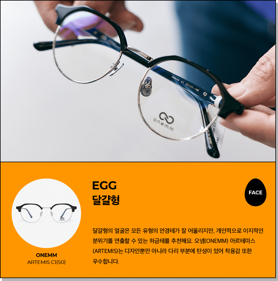 egg 달걀형: 달걀형의 얼굴은 모든 유형의 안경테가 잘 어울리지만, 개인적으로 이지적인 분위기를 연출할 수 있는 하금테를 추천해요. 오넴(Onemm) 아르테미스 (Artemis)는 디자인뿐만 아니라 다리 부분에 탄성이 있어 착용감 또한 우수합니다. 추천제품: onemm artemis c1(50)